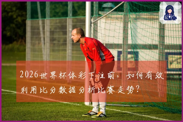 2026世界杯体彩下注前，如何有效利用比分数据分析比赛走势？