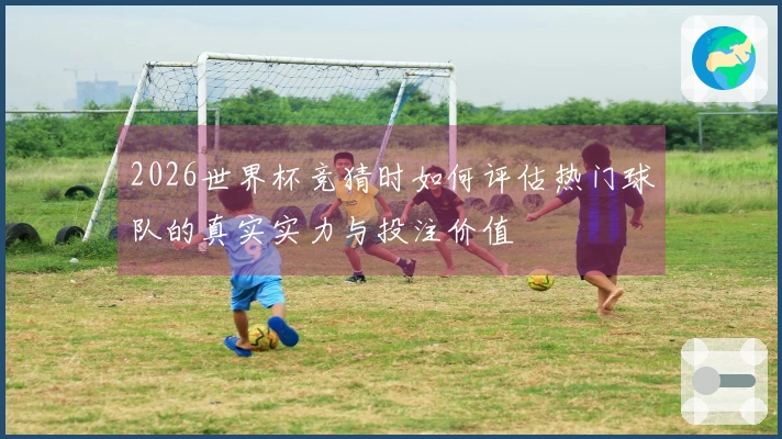 2026世界杯竞猜时如何评估热门球队的真实实力与投注价值