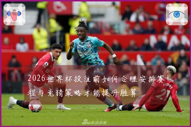 2026世界杯投注前如何合理安排赛程与竞猜策略才能提升胜算