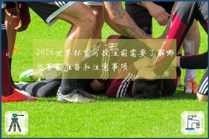 2026世界杯官方投注前需要了解哪些赛前准备和注意事项